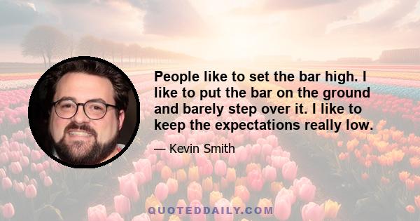 People like to set the bar high. I like to put the bar on the ground and barely step over it. I like to keep the expectations really low.