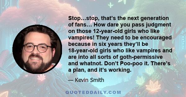 Stop…stop, that’s the next generation of fans… How dare you pass judgment on those 12-year-old girls who like vampires! They need to be encouraged because in six years they’ll be 18-year-old girls who like vampires and