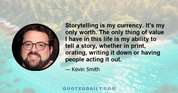 Storytelling is my currency. It's my only worth. The only thing of value I have in this life is my ability to tell a story, whether in print, orating, writing it down or having people acting it out.