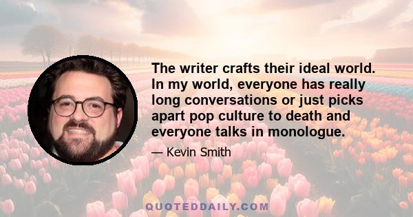 The writer crafts their ideal world. In my world, everyone has really long conversations or just picks apart pop culture to death and everyone talks in monologue.