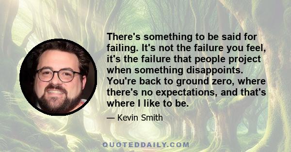 There's something to be said for failing. It's not the failure you feel, it's the failure that people project when something disappoints. You're back to ground zero, where there's no expectations, and that's where I