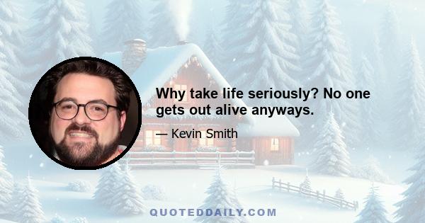 Why take life seriously? No one gets out alive anyways.