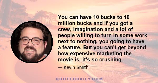 You can have 10 bucks to 10 million bucks and if you got a crew, imagination and a lot of people willing to turn in some work next to nothing, you going to have a feature. But you can't get beyond how expensive