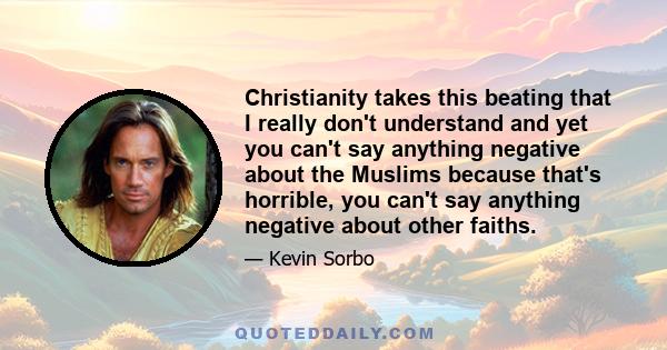 Christianity takes this beating that I really don't understand and yet you can't say anything negative about the Muslims because that's horrible, you can't say anything negative about other faiths.