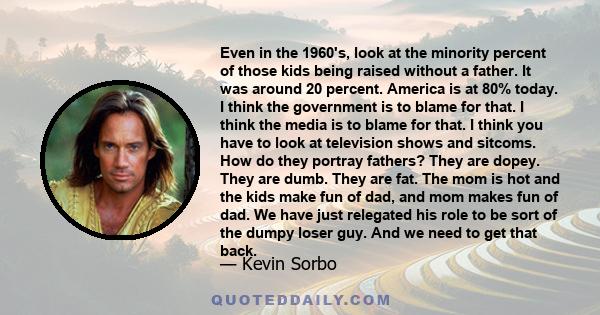 Even in the 1960's, look at the minority percent of those kids being raised without a father. It was around 20 percent. America is at 80% today. I think the government is to blame for that. I think the media is to blame 