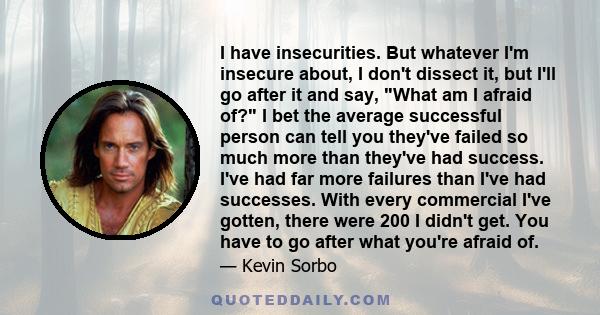 I have insecurities. But whatever I'm insecure about, I don't dissect it, but I'll go after it and say, What am I afraid of? I bet the average successful person can tell you they've failed so much more than they've had