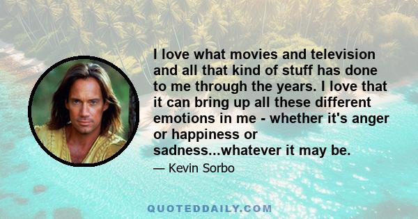 I love what movies and television and all that kind of stuff has done to me through the years. I love that it can bring up all these different emotions in me - whether it's anger or happiness or sadness...whatever it