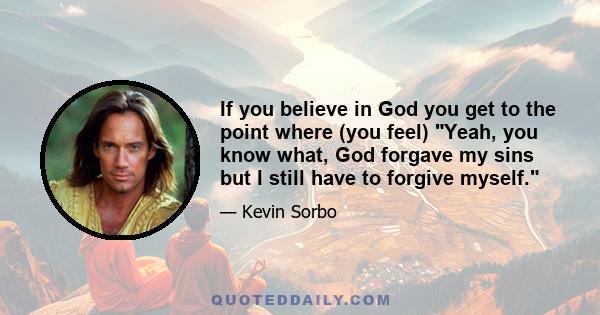 If you believe in God you get to the point where (you feel) Yeah, you know what, God forgave my sins but I still have to forgive myself.