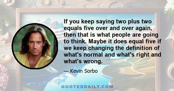 If you keep saying two plus two equals five over and over again, then that is what people are going to think. Maybe it does equal five if we keep changing the definition of what's normal and what's right and what's