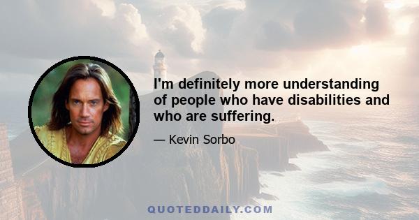 I'm definitely more understanding of people who have disabilities and who are suffering.