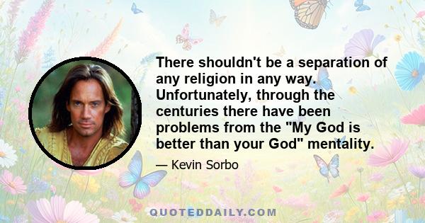 There shouldn't be a separation of any religion in any way. Unfortunately, through the centuries there have been problems from the My God is better than your God mentality.