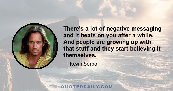 There's a lot of negative messaging and it beats on you after a while. And people are growing up with that stuff and they start believing it themselves.