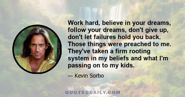 Work hard, believe in your dreams, follow your dreams, don't give up, don't let failures hold you back. Those things were preached to me. They've taken a firm rooting system in my beliefs and what I'm passing on to my