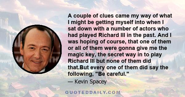 A couple of clues came my way of what I might be getting myself into when I sat down with a number of actors who had played Richard III in the past. And I was hoping of course, that one of them or all of them were gonna 