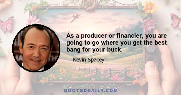 As a producer or financier, you are going to go where you get the best bang for your buck.