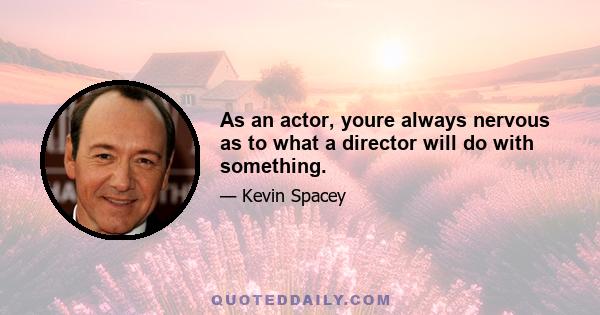 As an actor, youre always nervous as to what a director will do with something.