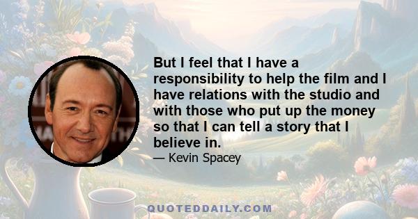 But I feel that I have a responsibility to help the film and I have relations with the studio and with those who put up the money so that I can tell a story that I believe in.