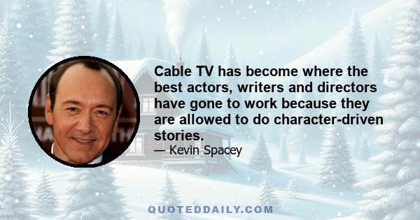 Cable TV has become where the best actors, writers and directors have gone to work because they are allowed to do character-driven stories.