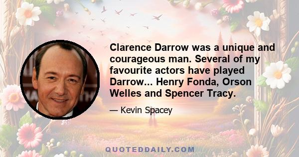 Clarence Darrow was a unique and courageous man. Several of my favourite actors have played Darrow... Henry Fonda, Orson Welles and Spencer Tracy.