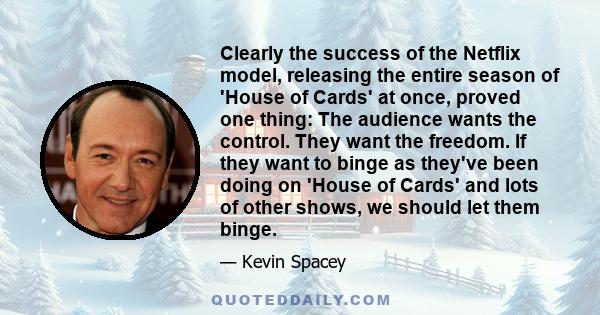 Clearly the success of the Netflix model, releasing the entire season of 'House of Cards' at once, proved one thing: The audience wants the control. They want the freedom. If they want to binge as they've been doing on