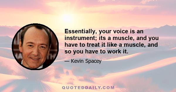 Essentially, your voice is an instrument; its a muscle, and you have to treat it like a muscle, and so you have to work it.