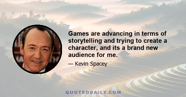 Games are advancing in terms of storytelling and trying to create a character, and its a brand new audience for me.