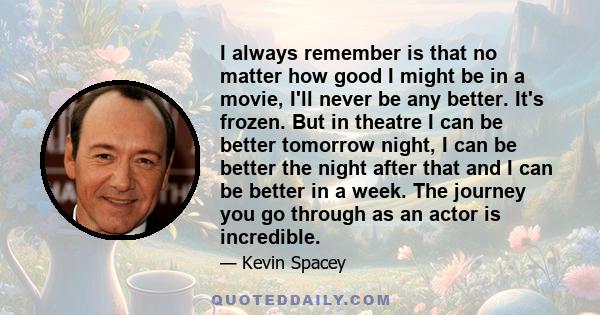 I always remember is that no matter how good I might be in a movie, I'll never be any better. It's frozen. But in theatre I can be better tomorrow night, I can be better the night after that and I can be better in a