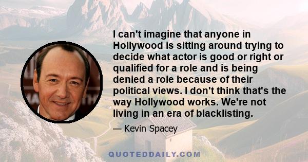 I can't imagine that anyone in Hollywood is sitting around trying to decide what actor is good or right or qualified for a role and is being denied a role because of their political views. I don't think that's the way