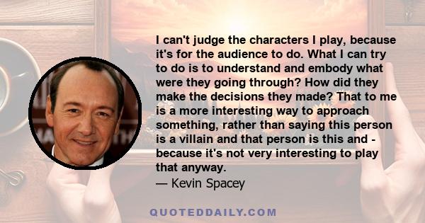 I can't judge the characters I play, because it's for the audience to do. What I can try to do is to understand and embody what were they going through? How did they make the decisions they made? That to me is a more