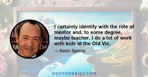 I certainly identify with the role of mentor and, to some degree, maybe teacher. I do a lot of work with kids at the Old Vic.