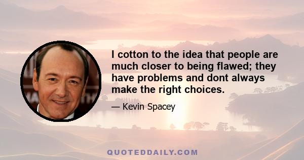 I cotton to the idea that people are much closer to being flawed; they have problems and dont always make the right choices.