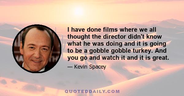 I have done films where we all thought the director didn't know what he was doing and it is going to be a gobble gobble turkey. And you go and watch it and it is great.
