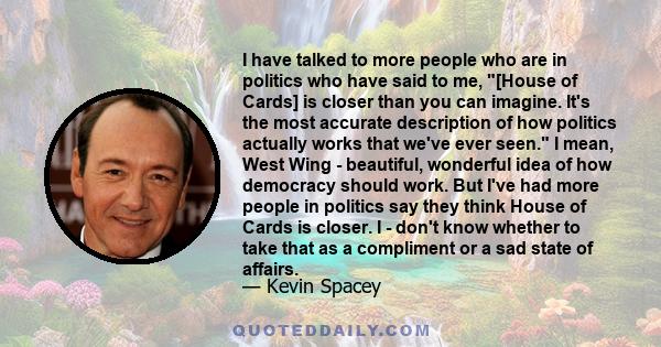 I have talked to more people who are in politics who have said to me, [House of Cards] is closer than you can imagine. It's the most accurate description of how politics actually works that we've ever seen. I mean, West 