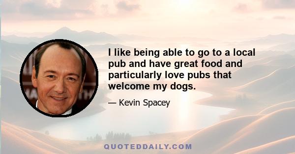 I like being able to go to a local pub and have great food and particularly love pubs that welcome my dogs.