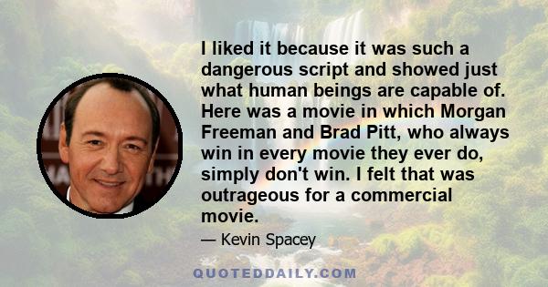 I liked it because it was such a dangerous script and showed just what human beings are capable of. Here was a movie in which Morgan Freeman and Brad Pitt, who always win in every movie they ever do, simply don't win. I 