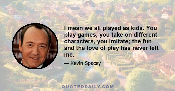 I mean we all played as kids. You play games, you take on different characters, you imitate; the fun and the love of play has never left me.