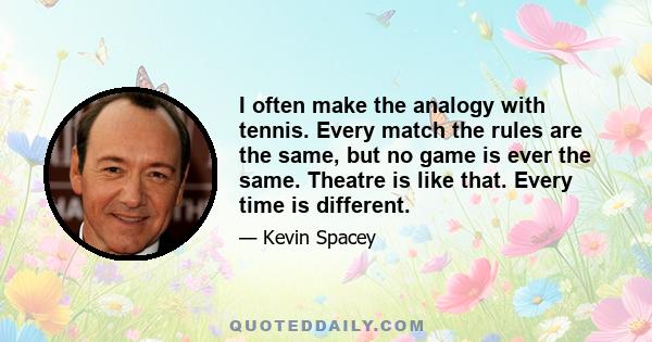 I often make the analogy with tennis. Every match the rules are the same, but no game is ever the same. Theatre is like that. Every time is different.