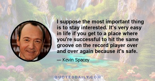 I suppose the most important thing is to stay interested. It's very easy in life if you get to a place where you're successful to hit the same groove on the record player over and over again because it's safe.