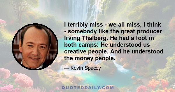 I terribly miss - we all miss, I think - somebody like the great producer Irving Thalberg. He had a foot in both camps: He understood us creative people. And he understood the money people.