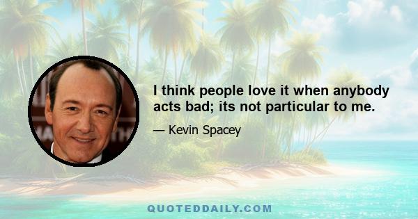 I think people love it when anybody acts bad; its not particular to me.