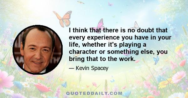 I think that there is no doubt that every experience you have in your life, whether it's playing a character or something else, you bring that to the work.