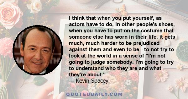 I think that when you put yourself, as actors have to do, in other people's shoes, when you have to put on the costume that someone else has worn in their life, it gets much, much harder to be prejudiced against them