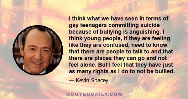 I think what we have seen in terms of gay teenagers committing suicide because of bullying is anguishing. I think young people, if they are feeling like they are confused, need to know that there are people to talk to