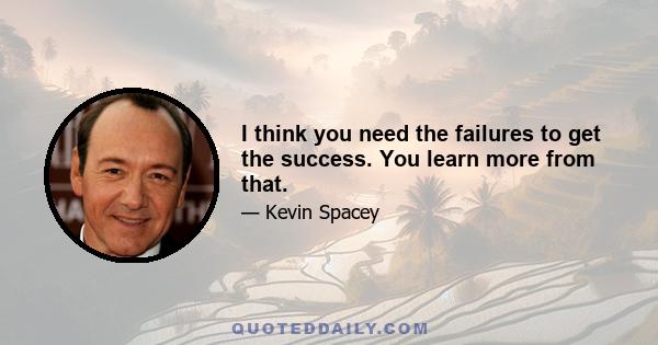 I think you need the failures to get the success. You learn more from that.