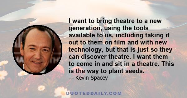 I want to bring theatre to a new generation, using the tools available to us, including taking it out to them on film and with new technology, but that is just so they can discover theatre. I want them to come in and