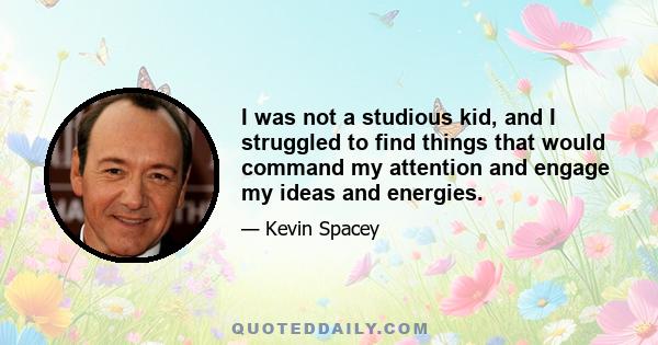 I was not a studious kid, and I struggled to find things that would command my attention and engage my ideas and energies.