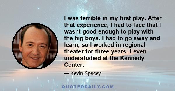 I was terrible in my first play. After that experience, I had to face that I wasnt good enough to play with the big boys. I had to go away and learn, so I worked in regional theater for three years. I even understudied