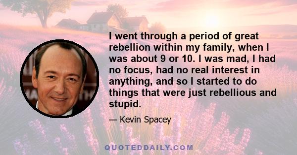 I went through a period of great rebellion within my family, when I was about 9 or 10. I was mad, I had no focus, had no real interest in anything, and so I started to do things that were just rebellious and stupid.