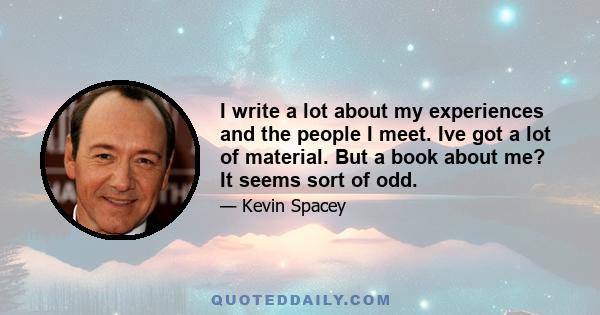 I write a lot about my experiences and the people I meet. Ive got a lot of material. But a book about me? It seems sort of odd.