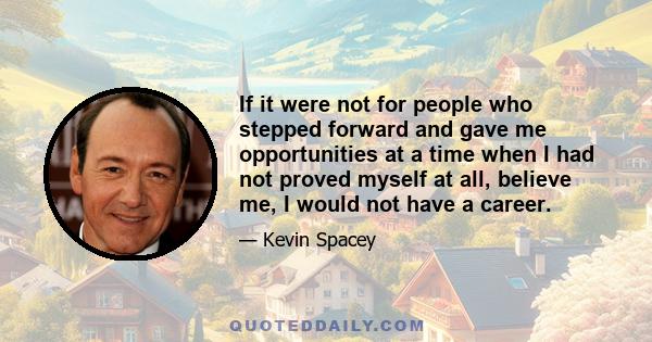 If it were not for people who stepped forward and gave me opportunities at a time when I had not proved myself at all, believe me, I would not have a career.